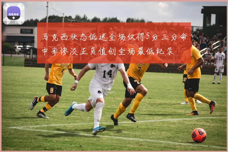 马克西状态低迷全场仅得5分三分命中率惨淡正负值创全场最低纪录