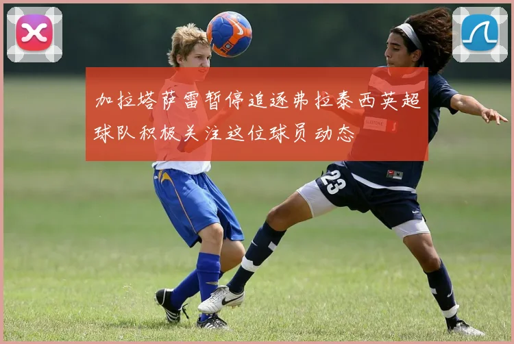 加拉塔萨雷暂停追逐弗拉泰西英超球队积极关注这位球员动态