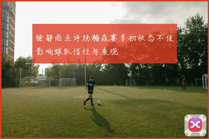 徐静雨点评杨瀚森赛季初状态不佳影响球队信任与表现