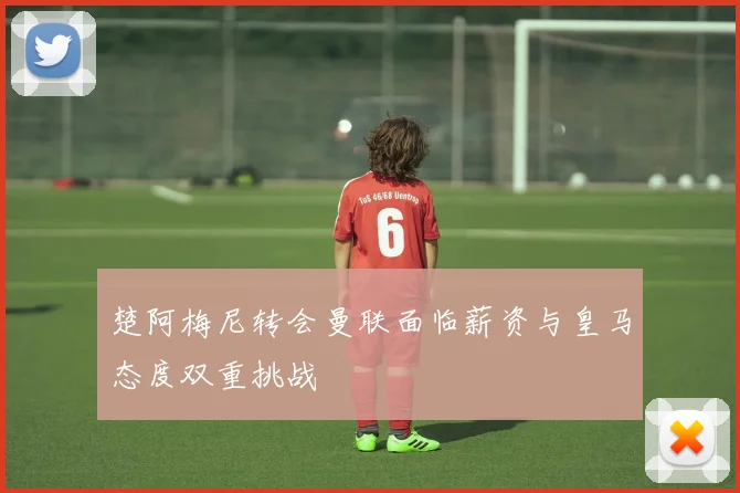 楚阿梅尼转会曼联面临薪资与皇马态度双重挑战