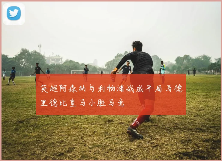 英超阿森纳与利物浦战成平局马德里德比皇马小胜马竞