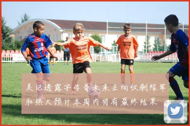 美记透露字母哥未来去向仅剩绿军和热火预计本周内将有最终结果