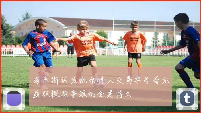 考辛斯认为凯尔特人交易字母哥无益双探花争冠机会更持久