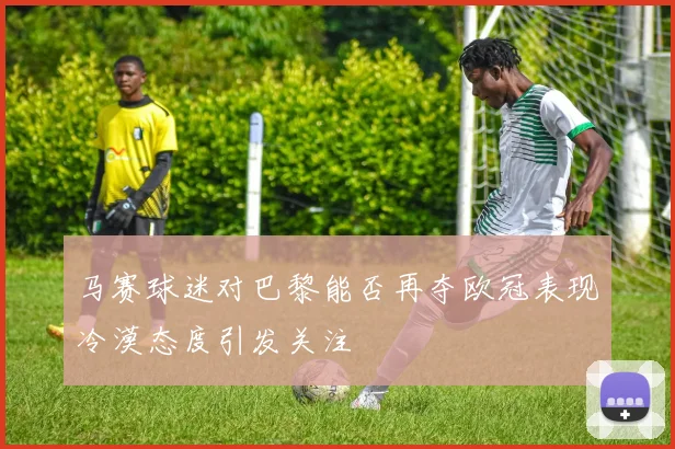 马赛球迷对巴黎能否再夺欧冠表现冷漠态度引发关注