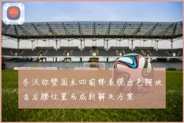 齐沃称赞国米四前锋表现出色阿坎吉后腰位置或成新解决方案