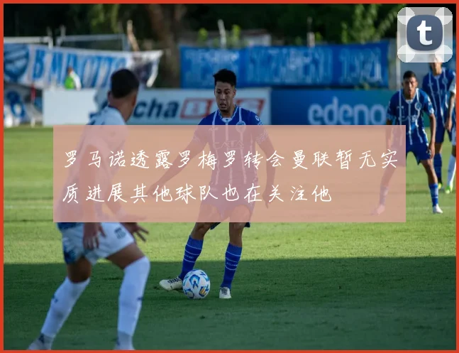 罗马诺透露罗梅罗转会曼联暂无实质进展其他球队也在关注他