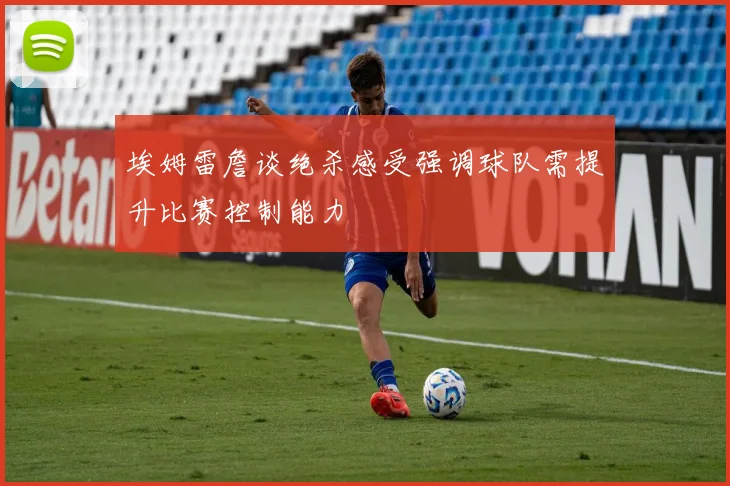 埃姆雷詹谈绝杀感受强调球队需提升比赛控制能力