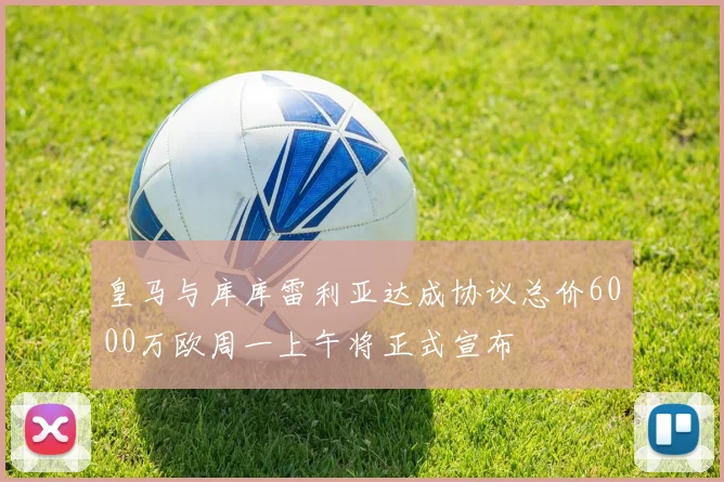 皇马与库库雷利亚达成协议总价6000万欧周一上午将正式宣布