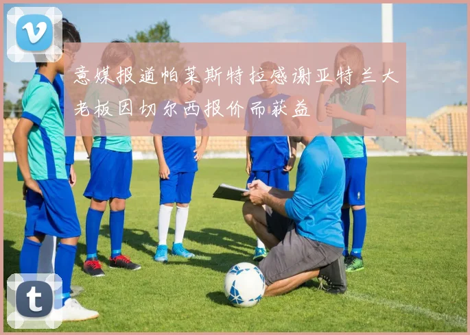 意媒报道帕莱斯特拉感谢亚特兰大老板因切尔西报价而获益