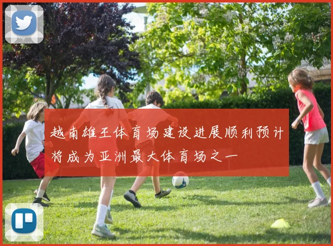 越南雄王体育场建设进展顺利预计将成为亚洲最大体育场之一