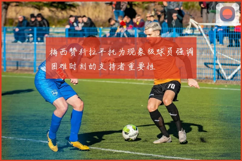 梅西赞科拉平托为现象级球员强调困难时刻的支持者重要性