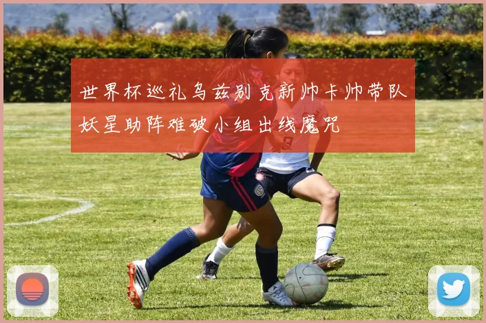 世界杯巡礼乌兹别克新帅卡帅带队妖星助阵难破小组出线魔咒