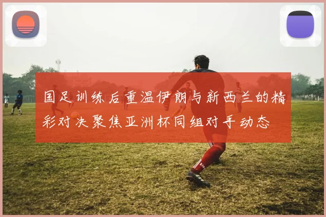 国足训练后重温伊朗与新西兰的精彩对决聚焦亚洲杯同组对手动态