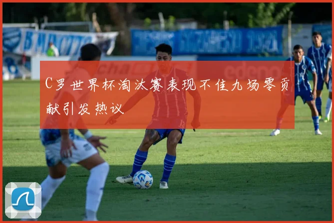 C罗世界杯淘汰赛表现不佳九场零贡献引发热议