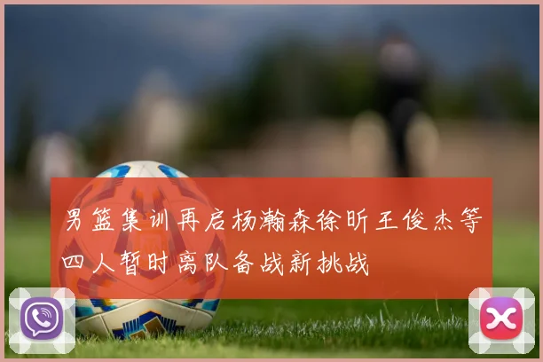 男篮集训再启杨瀚森徐昕王俊杰等四人暂时离队备战新挑战
