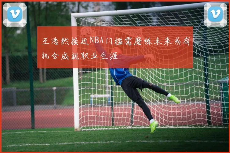 王浩然接近NBA门槛需磨练未来或有机会成就职业生涯