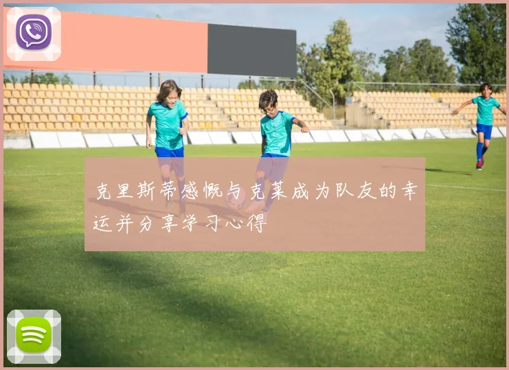 克里斯蒂感慨与克莱成为队友的幸运并分享学习心得