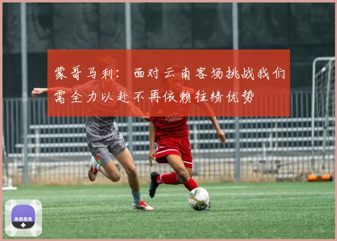 蒙哥马利：面对云南客场挑战我们需全力以赴不再依赖往绩优势